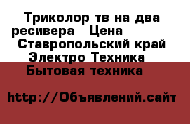     Триколор тв на два ресивера › Цена ­ 5 000 - Ставропольский край Электро-Техника » Бытовая техника   